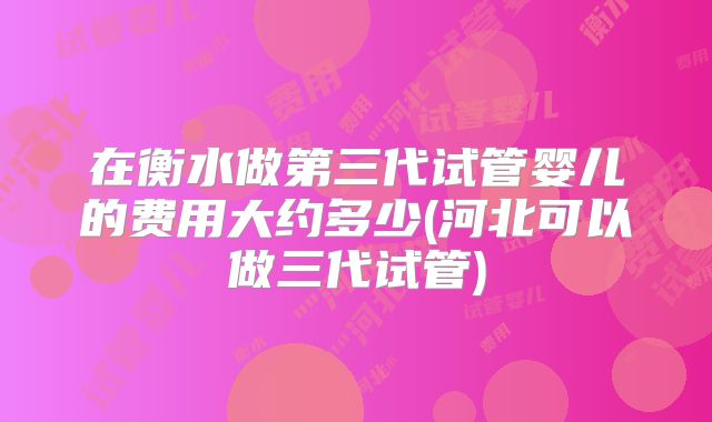 在衡水做第三代试管婴儿的费用大约多少(河北可以做三代试管)