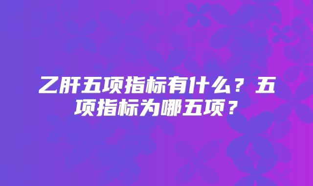 乙肝五项指标有什么？五项指标为哪五项？