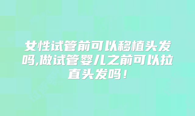 女性试管前可以移植头发吗,做试管婴儿之前可以拉直头发吗！