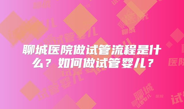 聊城医院做试管流程是什么？如何做试管婴儿？