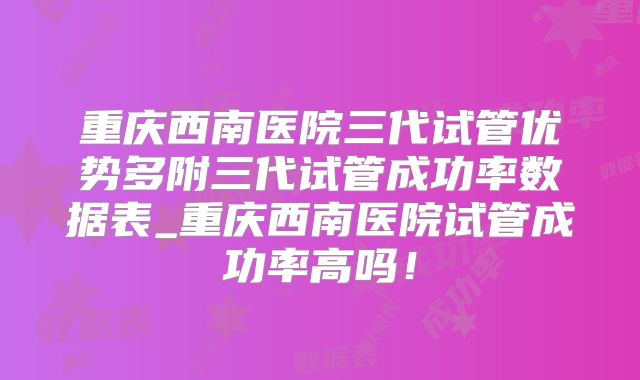 重庆西南医院三代试管优势多附三代试管成功率数据表_重庆西南医院试管成功率高吗！