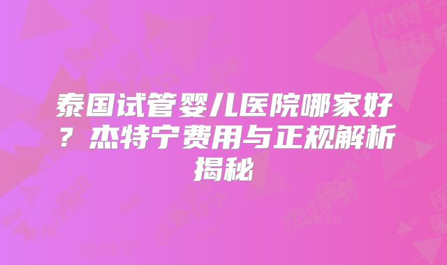 泰国试管婴儿医院哪家好？杰特宁费用与正规解析揭秘