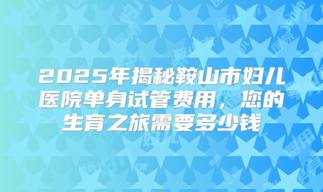 2025年揭秘鞍山市妇儿医院单身试管费用，您的生育之旅需要多少钱