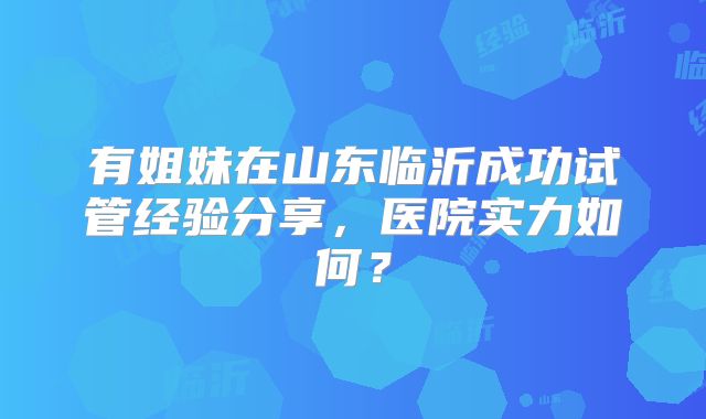 有姐妹在山东临沂成功试管经验分享,医院实力如何?