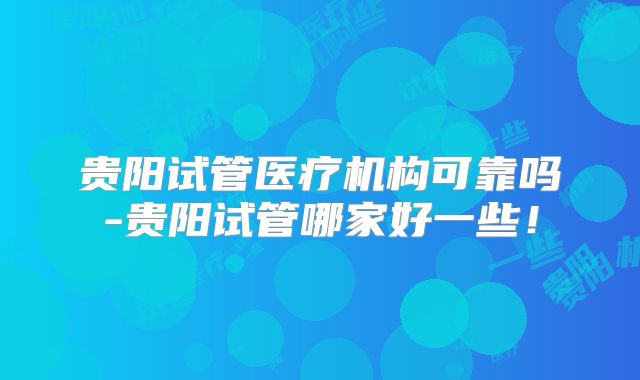 贵阳试管医疗机构可靠吗-贵阳试管哪家好一些！