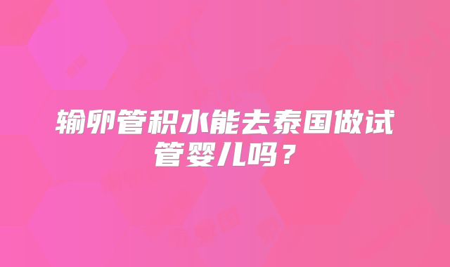 输卵管积水能去泰国做试管婴儿吗？