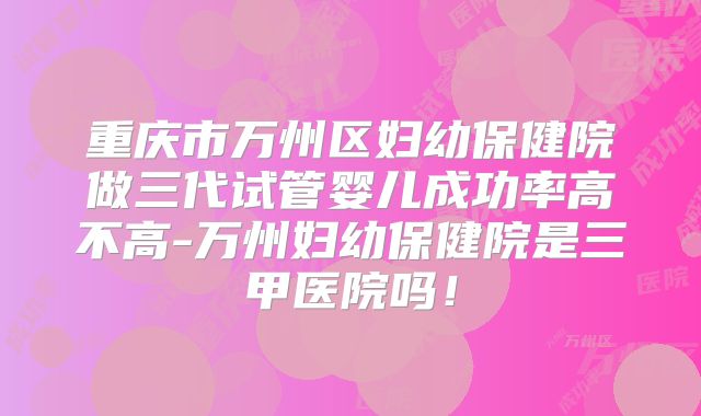重庆市万州区妇幼保健院做三代试管婴儿成功率高不高-万州妇幼保健院是三甲医院吗！