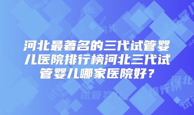 河北最著名的三代试管婴儿医院排行榜河北三代试管婴儿哪家医院好?
