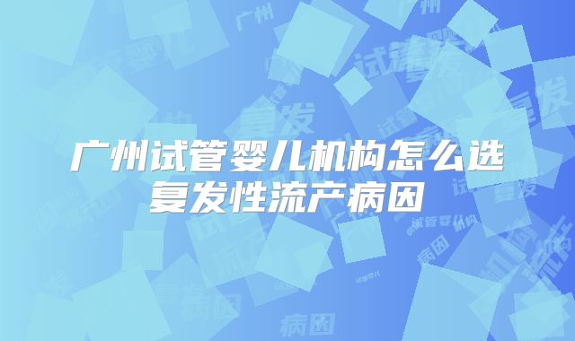 广州试管婴儿机构怎么选复发性流产病因