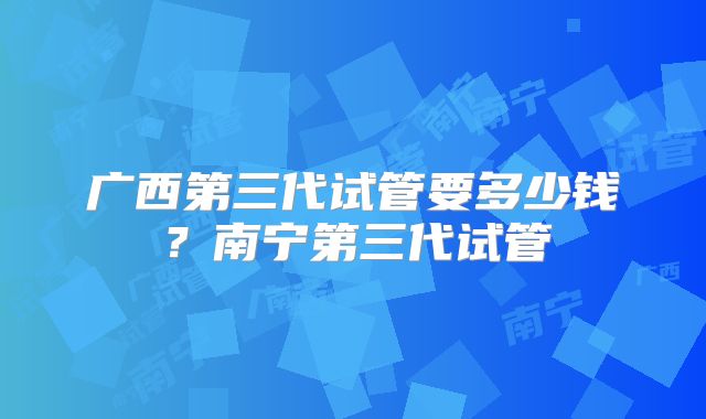 广西第三代试管要多少钱?南宁第三代试管
