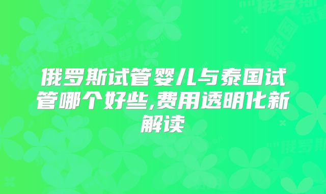 俄罗斯试管婴儿与泰国试管哪个好些,费用透明化新解读
