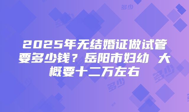 2025年无结婚证做试管要多少钱？岳阳市妇幼 大概要十二万左右