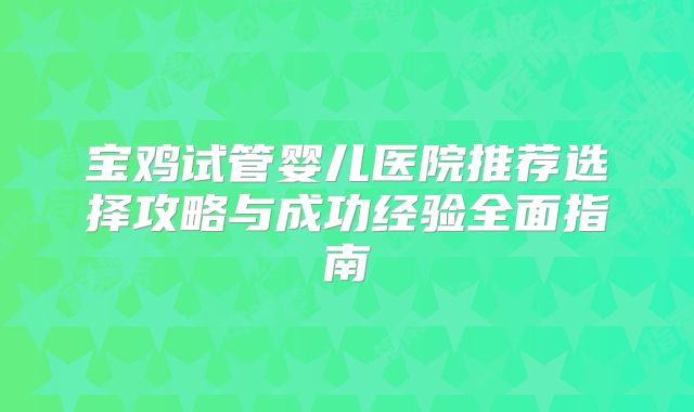 宝鸡试管婴儿医院推荐选择攻略与成功经验全面指南