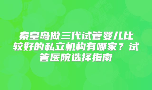秦皇岛做三代试管婴儿比较好的私立机构有哪家？试管医院选择指南