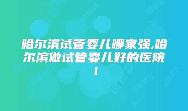 哈尔滨试管婴儿哪家强,哈尔滨做试管婴儿好的医院！