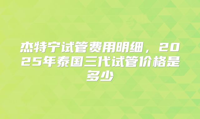 杰特宁试管费用明细，2025年泰国三代试管价格是多少