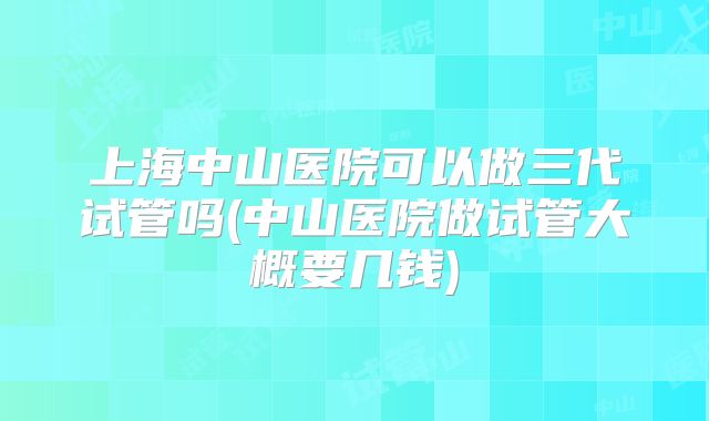 上海中山医院可以做三代试管吗(中山医院做试管大概要几钱)