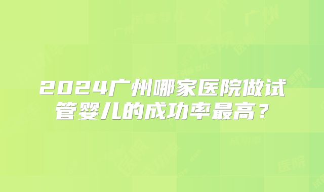 2024广州哪家医院做试管婴儿的成功率最高？