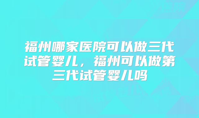 福州哪家医院可以做三代试管婴儿，福州可以做第三代试管婴儿吗