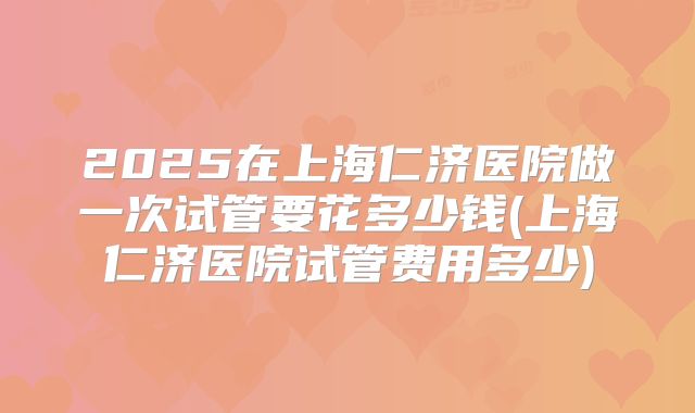 2025在上海仁济医院做一次试管要花多少钱(上海仁济医院试管费用多少)