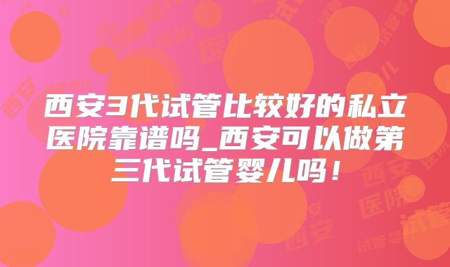 西安3代试管比较好的私立医院靠谱吗_西安可以做第三代试管婴儿吗！
