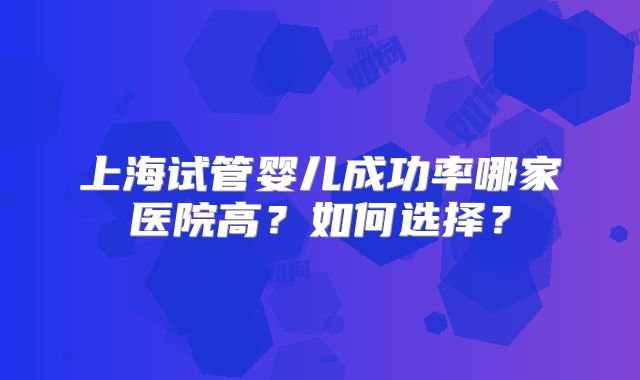 上海试管婴儿成功率哪家医院高?如何选择?