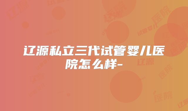 辽源私立三代试管婴儿医院怎么样-