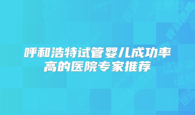 呼和浩特试管婴儿成功率高的医院专家推荐