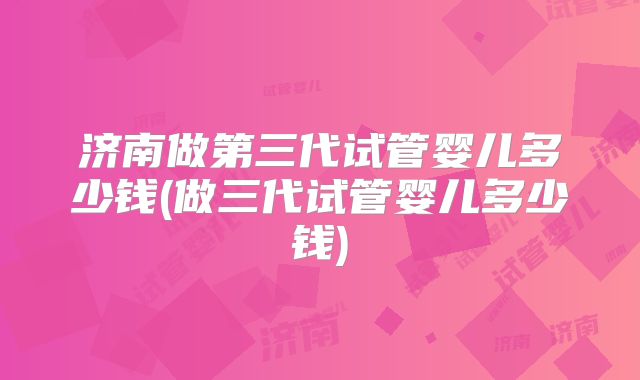 济南做第三代试管婴儿多少钱(做三代试管婴儿多少钱)