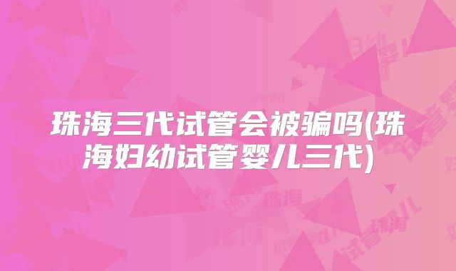 珠海三代试管会被骗吗(珠海妇幼试管婴儿三代)