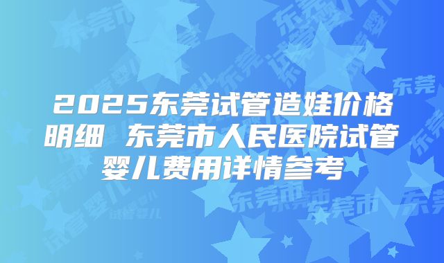 2025东莞试管造娃价格明细 东莞市人民医院试管婴儿费用详情参考
