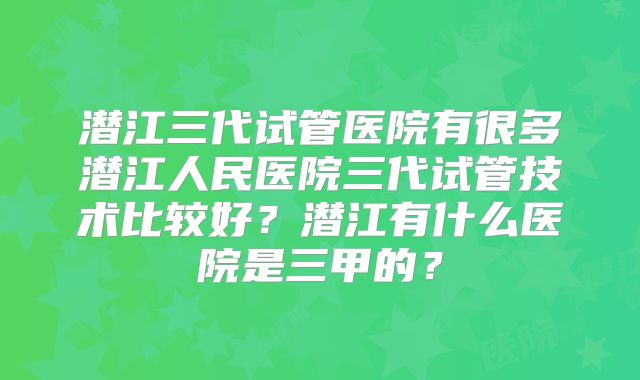 潜江三代试管医院有很多潜江人民医院三代试管技术比较好？潜江有什么医院是三甲的？