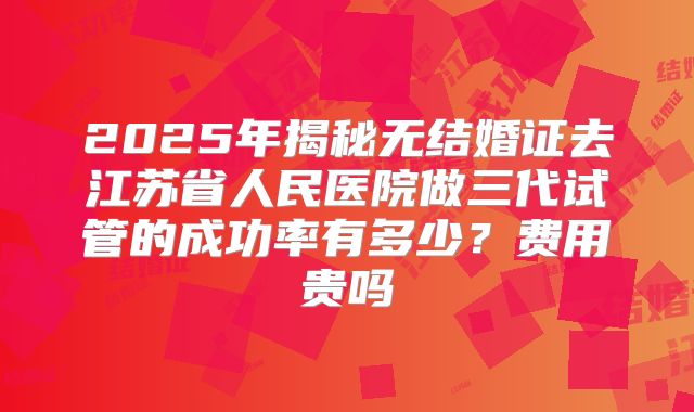 2025年揭秘无结婚证去江苏省人民医院做三代试管的成功率有多少？费用贵吗