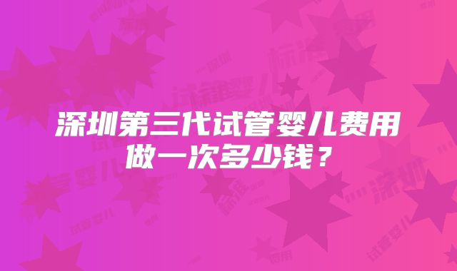 深圳第三代试管婴儿费用做一次多少钱？