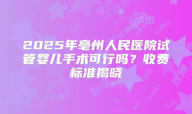 2025年亳州人民医院试管婴儿手术可行吗？收费标准揭晓
