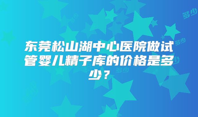 东莞松山湖中心医院做试管婴儿精子库的价格是多少?