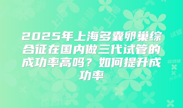 2025年上海多囊卵巢综合征在国内做三代试管的成功率高吗？如何提升成功率