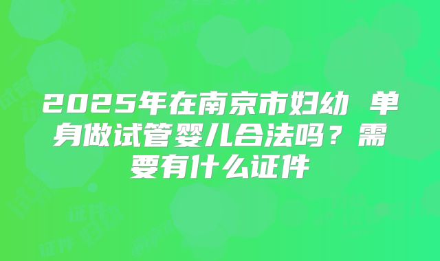 2025年在南京市妇幼 单身做试管婴儿合法吗？需要有什么证件