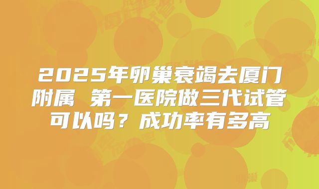 2025年卵巢衰竭去厦门附属 第一医院做三代试管可以吗?成功率有多高
