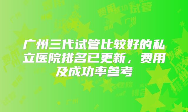 广州三代试管比较好的私立医院排名已更新,费用及成功率参考