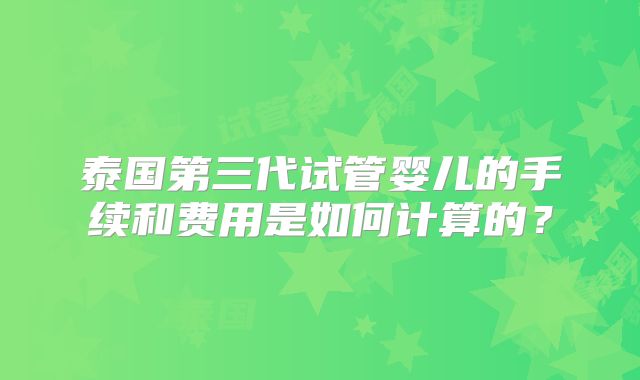 泰国第三代试管婴儿的手续和费用是如何计算的？