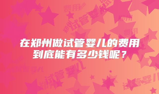在郑州做试管婴儿的费用到底能有多少钱呢?