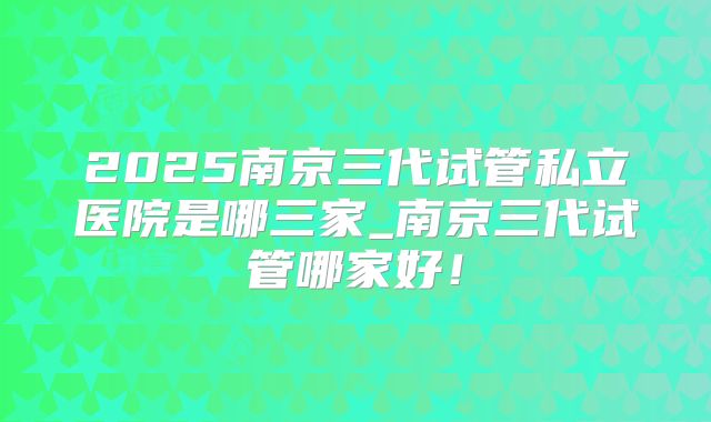 2025南京三代试管私立医院是哪三家_南京三代试管哪家好！