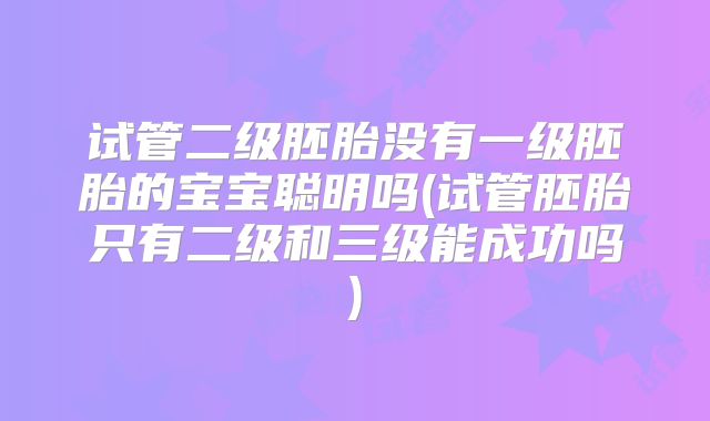 试管二级胚胎没有一级胚胎的宝宝聪明吗(试管胚胎只有二级和三级能成功吗)
