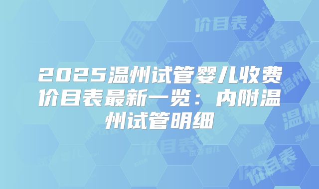 2025温州试管婴儿收费价目表最新一览:内附温州试管明细