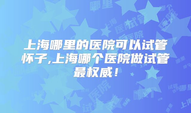 上海哪里的医院可以试管怀子,上海哪个医院做试管最权威!