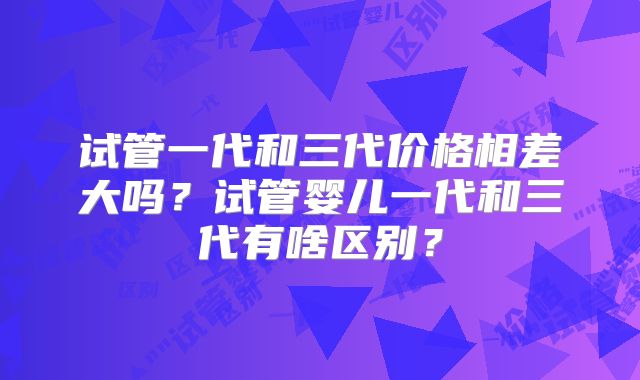 试管一代和三代价格相差大吗？试管婴儿一代和三代有啥区别？