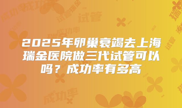 2025年卵巢衰竭去上海瑞金医院做三代试管可以吗？成功率有多高