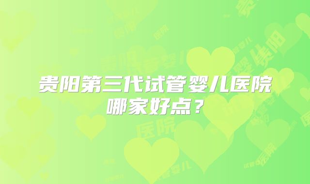 贵阳第三代试管婴儿医院哪家好点？