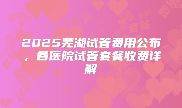 2025芜湖试管费用公布，各医院试管套餐收费详解